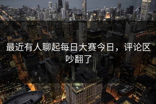 最近有人聊起每日大赛今日，评论区吵翻了