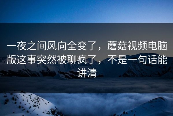 一夜之间风向全变了，蘑菇视频电脑版这事突然被聊疯了，不是一句话能讲清