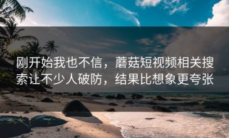 刚开始我也不信，蘑菇短视频相关搜索让不少人破防，结果比想象更夸张
