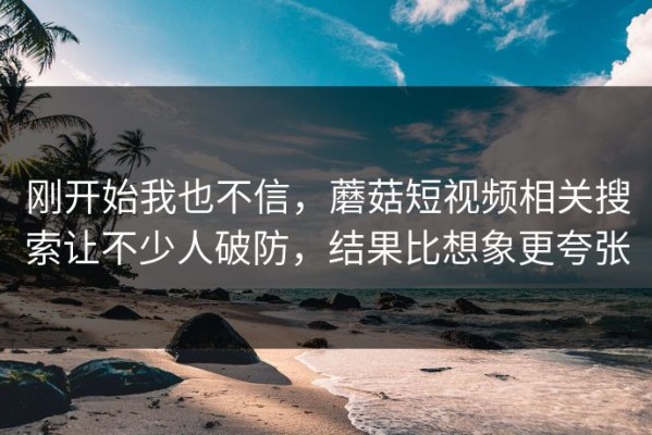 刚开始我也不信，蘑菇短视频相关搜索让不少人破防，结果比想象更夸张
