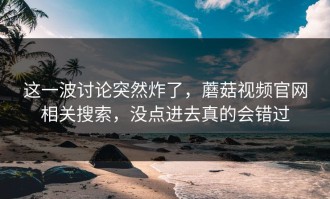 这一波讨论突然炸了，蘑菇视频官网相关搜索，没点进去真的会错过