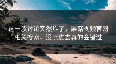 这一波讨论突然炸了，蘑菇视频官网相关搜索，没点进去真的会错过