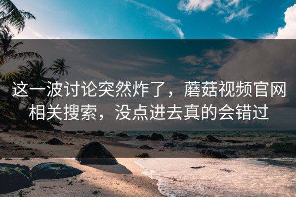 这一波讨论突然炸了，蘑菇视频官网相关搜索，没点进去真的会错过