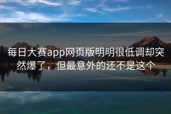 每日大赛app网页版明明很低调却突然爆了，但最意外的还不是这个