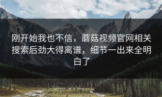 刚开始我也不信，蘑菇视频官网相关搜索后劲大得离谱，细节一出来全明白了