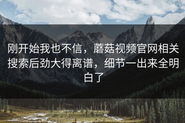 刚开始我也不信，蘑菇视频官网相关搜索后劲大得离谱，细节一出来全明白了