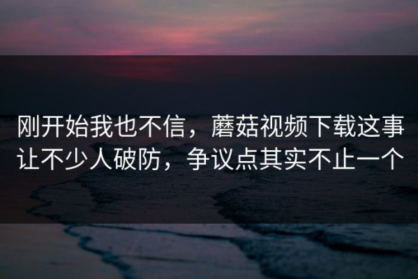 刚开始我也不信，蘑菇视频下载这事让不少人破防，争议点其实不止一个