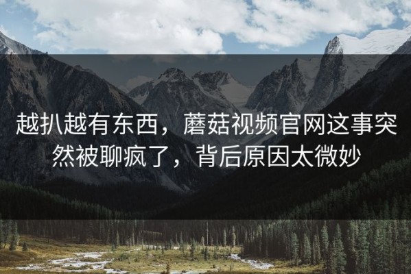 越扒越有东西，蘑菇视频官网这事突然被聊疯了，背后原因太微妙