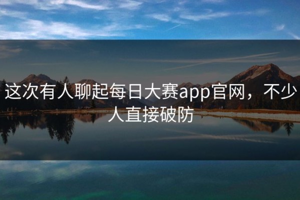 这次有人聊起每日大赛app官网，不少人直接破防