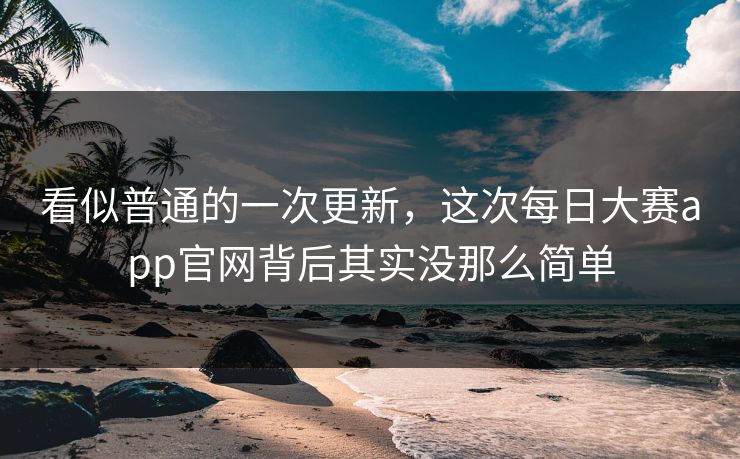 看似普通的一次更新，这次每日大赛app官网背后其实没那么简单