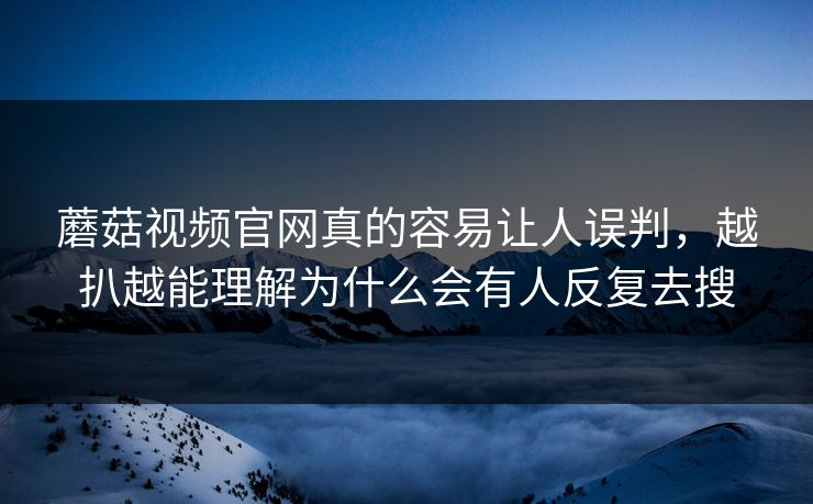 蘑菇视频官网真的容易让人误判，越扒越能理解为什么会有人反复去搜