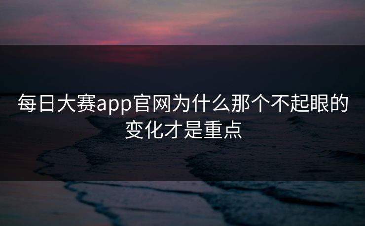 每日大赛app官网为什么那个不起眼的变化才是重点