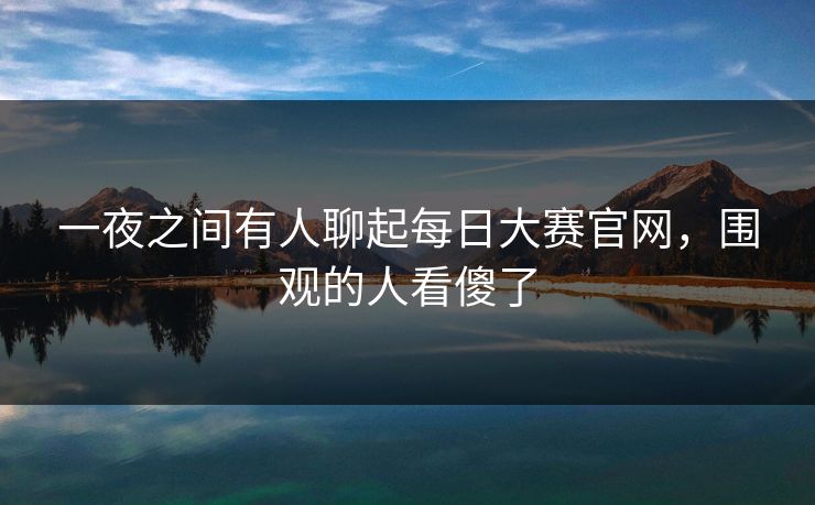 一夜之间有人聊起每日大赛官网，围观的人看傻了