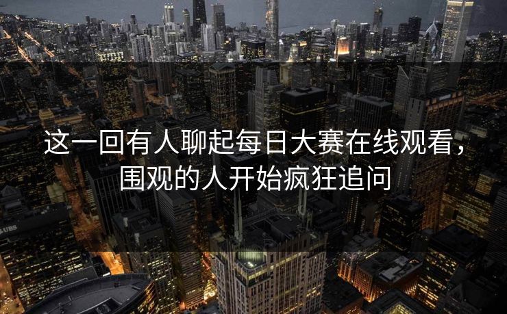 这一回有人聊起每日大赛在线观看，围观的人开始疯狂追问