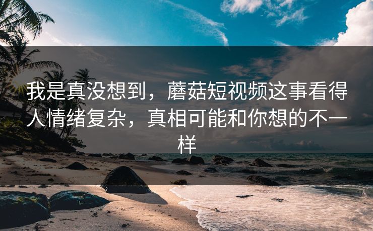 我是真没想到，蘑菇短视频这事看得人情绪复杂，真相可能和你想的不一样