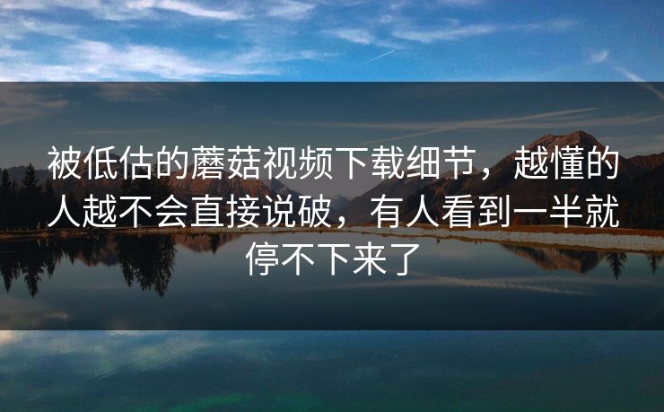 被低估的蘑菇视频下载细节，越懂的人越不会直接说破，有人看到一半就停不下来了