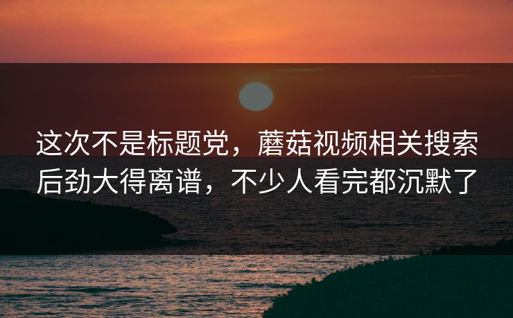 这次不是标题党，蘑菇视频相关搜索后劲大得离谱，不少人看完都沉默了