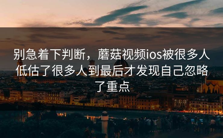 别急着下判断，蘑菇视频ios被很多人低估了很多人到最后才发现自己忽略了重点