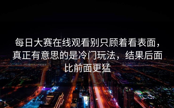 每日大赛在线观看别只顾着看表面，真正有意思的是冷门玩法，结果后面比前面更猛