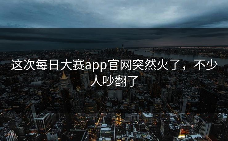 这次每日大赛app官网突然火了，不少人吵翻了