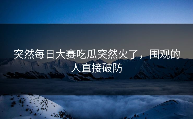 突然每日大赛吃瓜突然火了，围观的人直接破防