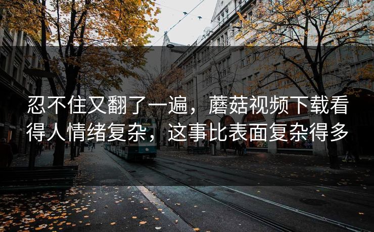 忍不住又翻了一遍，蘑菇视频下载看得人情绪复杂，这事比表面复杂得多