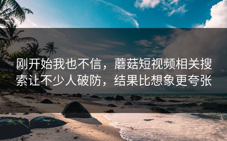 刚开始我也不信，蘑菇短视频相关搜索让不少人破防，结果比想象更夸张