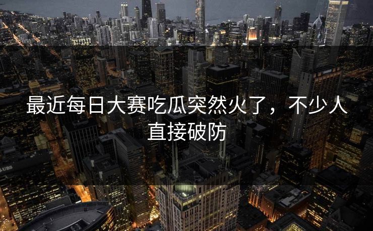 最近每日大赛吃瓜突然火了，不少人直接破防
