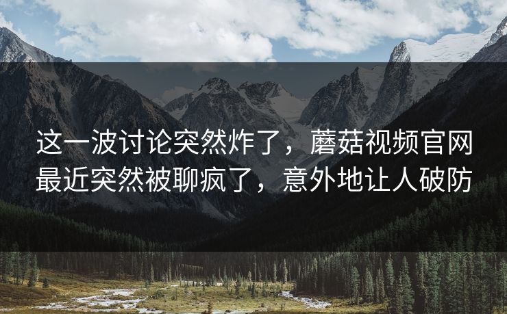 这一波讨论突然炸了，蘑菇视频官网最近突然被聊疯了，意外地让人破防