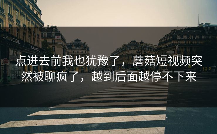 点进去前我也犹豫了,蘑菇短视频突然被聊疯了,越到后面越停不下来 点进去前我也犹豫了,蘑菇短视频突然被聊疯了,越到后面越停不下来