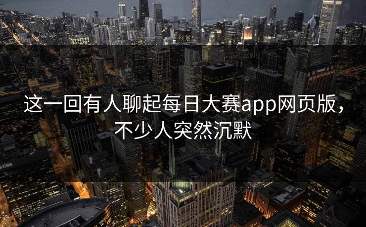 这一回有人聊起每日大赛app网页版，不少人突然沉默