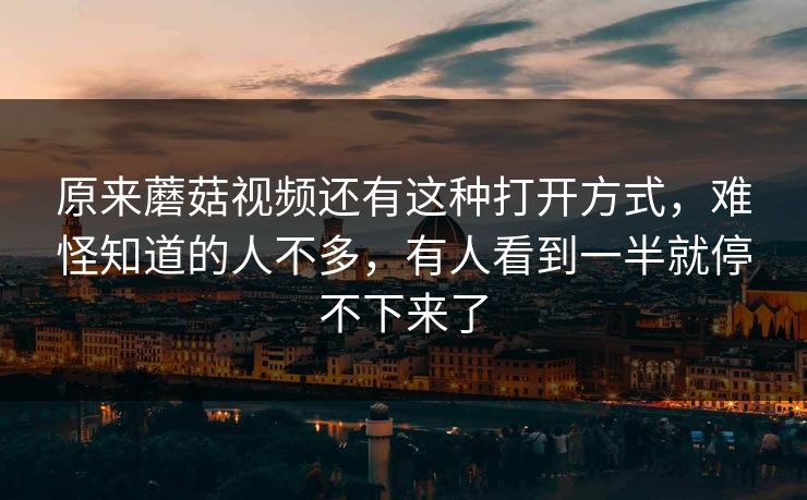 原来蘑菇视频还有这种打开方式，难怪知道的人不多，有人看到一半就停不下来了