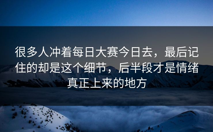 很多人冲着每日大赛今日去，最后记住的却是这个细节，后半段才是情绪真正上来的地方