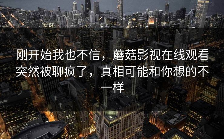 刚开始我也不信，蘑菇影视在线观看突然被聊疯了，真相可能和你想的不一样