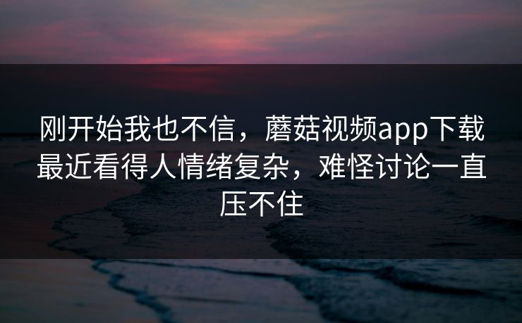 刚开始我也不信，蘑菇视频app下载最近看得人情绪复杂，难怪讨论一直压不住