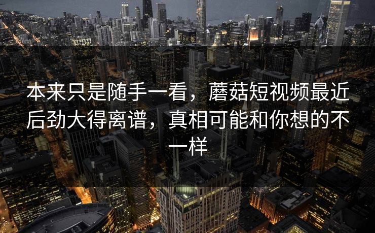 本来只是随手一看，蘑菇短视频最近后劲大得离谱，真相可能和你想的不一样