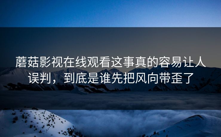 蘑菇影视在线观看这事真的容易让人误判，到底是谁先把风向带歪了
