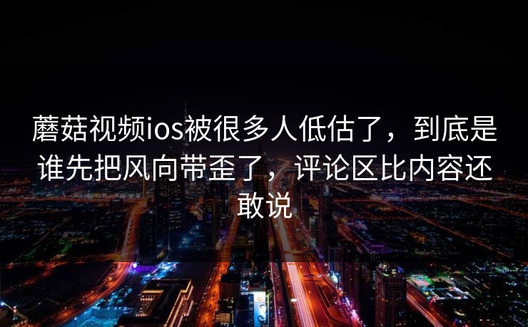 蘑菇视频ios被很多人低估了，到底是谁先把风向带歪了，评论区比内容还敢说