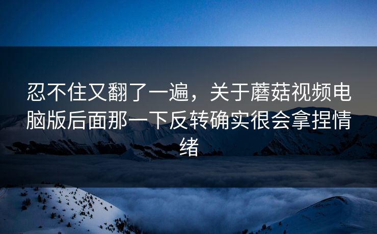 忍不住又翻了一遍，关于蘑菇视频电脑版后面那一下反转确实很会拿捏情绪
