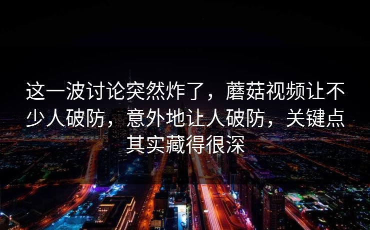 这一波讨论突然炸了，蘑菇视频让不少人破防，意外地让人破防，关键点其实藏得很深