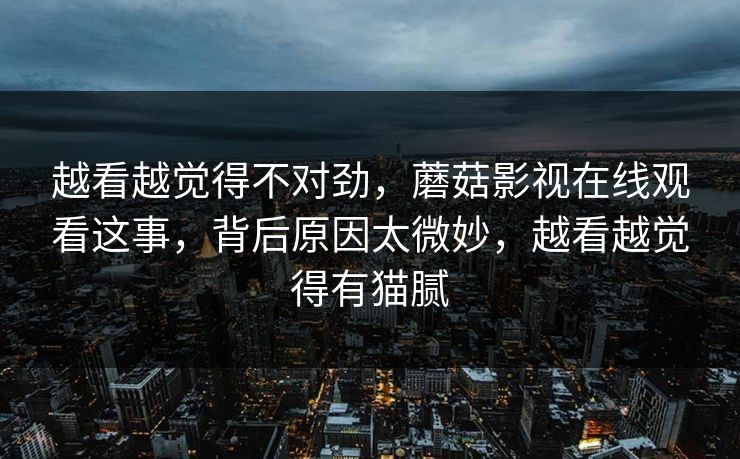 越看越觉得不对劲，蘑菇影视在线观看这事，背后原因太微妙，越看越觉得有猫腻