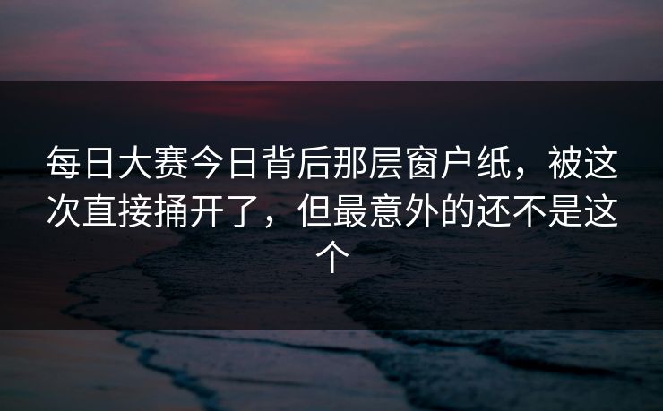 每日大赛今日背后那层窗户纸，被这次直接捅开了，但最意外的还不是这个