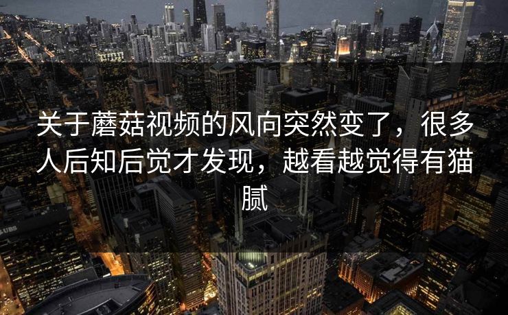 关于蘑菇视频的风向突然变了，很多人后知后觉才发现，越看越觉得有猫腻