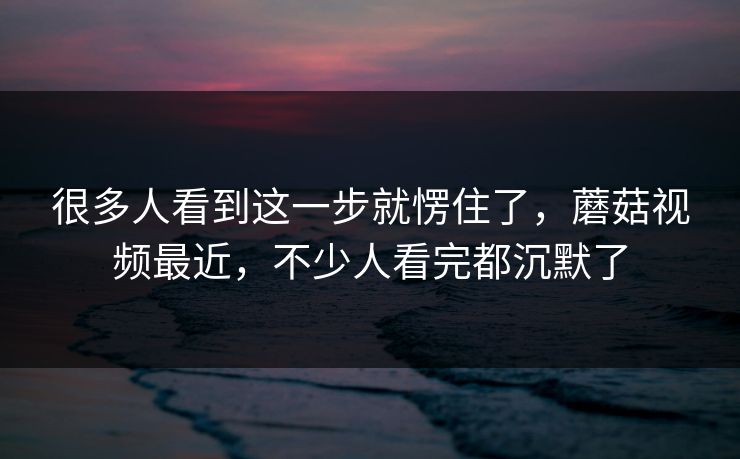 很多人看到这一步就愣住了，蘑菇视频最近，不少人看完都沉默了