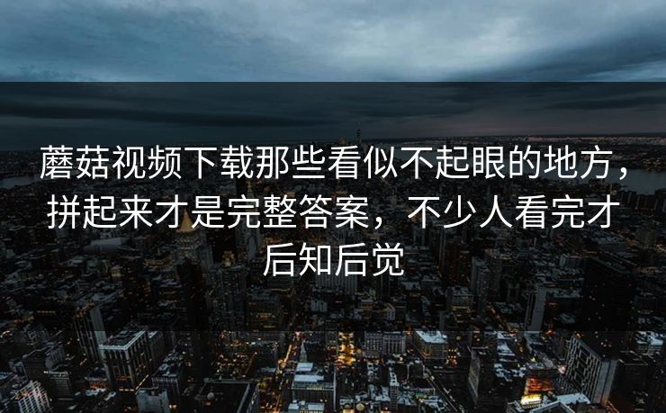 蘑菇视频下载那些看似不起眼的地方，拼起来才是完整答案，不少人看完才后知后觉
