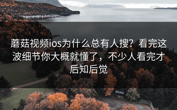 蘑菇视频ios为什么总有人搜？看完这波细节你大概就懂了，不少人看完才后知后觉