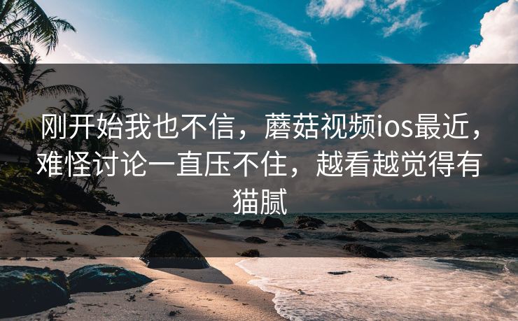 刚开始我也不信，蘑菇视频ios最近，难怪讨论一直压不住，越看越觉得有猫腻
