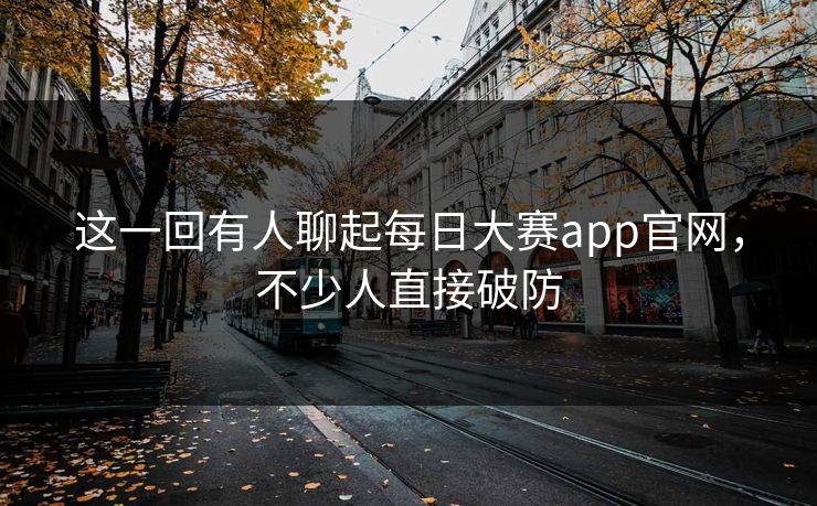 这一回有人聊起每日大赛app官网，不少人直接破防