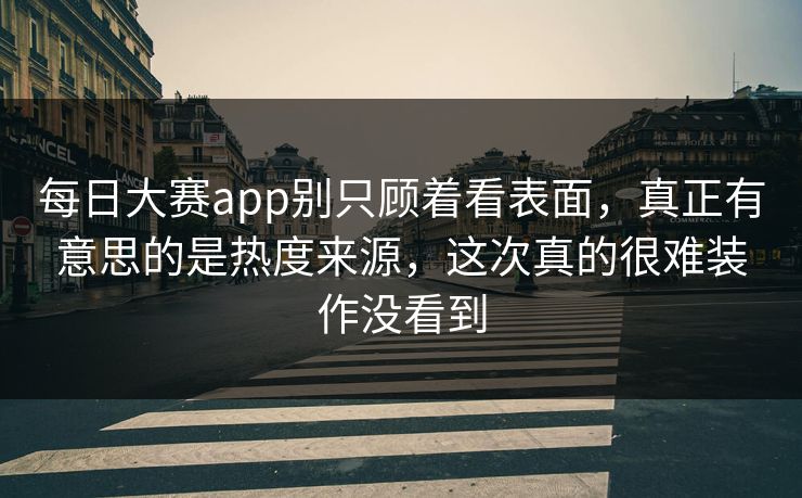 每日大赛app别只顾着看表面，真正有意思的是热度来源，这次真的很难装作没看到