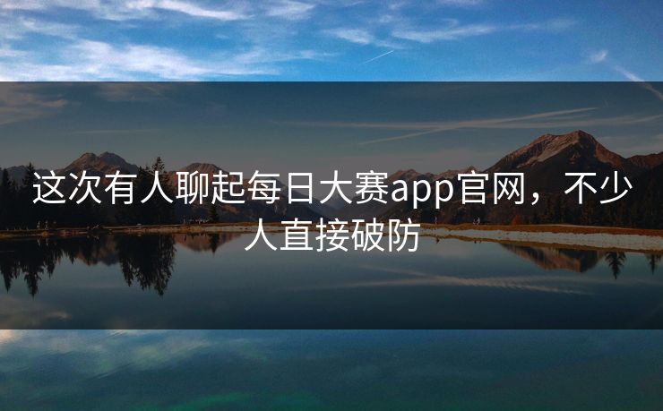 这次有人聊起每日大赛app官网，不少人直接破防